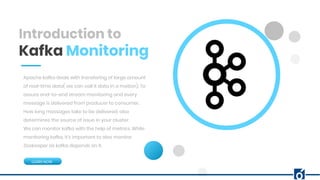 Introduction to
Kafka Monitoring
Apache kafka deals with transfering of large amount
of real-time data( we can call it data in a motion). To
assure end-to-end stream monitoring and every
message is delivered from producer to consumer.
How long messages take to be delivered, also
determines the source of issue in your cluster.
We can monitor kafka with the help of metrics. While
monitoring kafka, it’s important to also monitor
Zookeeper as kafka depends on it.
LEARN NOW
 