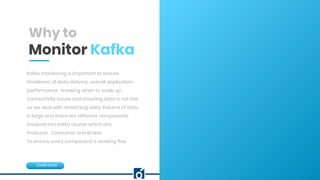 c
Why to
Monitor Kafka
Kafka monitoring is important to ensure
timeliness of data delivery, overall application
performance , knowing when to scale up ,
connectivity issues and ensuring data is not lost
as we deal with streaming data. Volume of data
is large and there are different components
involved into kafka cluster which are:
Producer , Consumer and Broker.
To ensure every component is working fine.
LEARN NOW
 