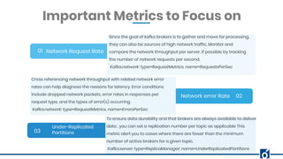 BANNER INFOGRAPHICInsert Your Subtitle Here
Network Request Rate01
02
03
Since the goal of kafka brokers is to gather and move for processing,
they can also be sources of high network traffic. Monitor and
compare the network throughput per server, if possible by tracking
the number of network requests per second.
Kafka.network: type=RequestMetrics, name=RequestsPerSec
Important Metrics to Focus on
Network error Rate
Under-Replicated
Partitions
Cross referencing network throughput with related network error
rates can help diagnose the reasons for latency. Error conditions
include dropped network packets, error rates in responses per
request type, and the types of error(s) occurring.
Kafka.network: type=RequestMetrics, name=ErrorsPerSec
To ensure data durability and that brokers are always available to deliver
data , you can set a replication number per topic as applicable This
metric alert you to cases where there are fewer than the minimum
number of active brokers for a given topic.
Kafka.server: type=ReplicaManager, name=UnderReplicatedPartitions
 