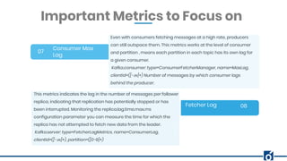 BANNER INFOGRAPHICInsert Your Subtitle Here
Consumer Max
Lag
07
08
Even with consumers fetching messages at a high rate, producers
can still outspace them. This metrics works at the level of consumer
and partition , means each partition in each topic has its own lag for
a given consumer.
Kafka.consumer: type=ConsumerFetcherManager, name=MaxLag,
clientId=([-.w]+) Number of messages by which consumer lags
behind the producer.
Important Metrics to Focus on
Fetcher Lag
This metrics indicates the lag in the number of messages per follower
replica, indicating that replication has potentially stopped or has
been interrupted. Monitoring the replica.lag.time.max.ms
configuration parameter you can measure the time for which the
replica has not attempted to fetch new data from the leader.
Kafka.server: type=FetcherLagMetrics, name=ConsumerLag,
clientId=([-.w]+), partition=([0-9]+)
 