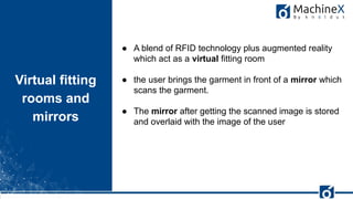 22
Virtual fitting
rooms and
mirrors
FishEye
● A blend of RFID technology plus augmented reality
which act as a virtual fitting room
● the user brings the garment in front of a mirror which
scans the garment.
● The mirror after getting the scanned image is stored
and overlaid with the image of the user
 