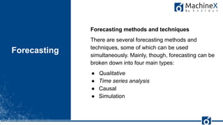 29
Forecasting
FishEye
Forecasting methods and techniques
There are several forecasting methods and
techniques, some of which can be used
simultaneously. Mainly, though, forecasting can be
broken down into four main types:
● Qualitative
● Time series analysis
● Causal
● Simulation
 