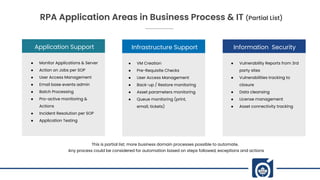 Application Support
● Monitor Applications & Server
● Action on Jobs per SOP
● User Access Management
● Email base events admin
● Batch Processing
● Pro-active monitoring &
Actions
● Incident Resolution per SOP
● Application Testing
Infrastructure Support
● VM Creation
● Pre-Requisite Checks
● User Access Management
● Back-up / Restore monitoring
● Asset parameters monitoring
● Queue monitoring (print,
email, tickets)
Information Security
● Vulnerability Reports from 3rd
party sites
● Vulnerabilities tracking to
closure
● Data cleansing
● License management
● Asset connectivity tracking
RPA Application Areas in Business Process & IT (Partial List)
This is partial list; more business domain processes possible to automate.
Any process could be considered for automation based on steps followed, exceptions and actions
 