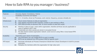 How to Sale RPA to you manager / business?
Features Accuracy, Speed, Consistency, Volume
Scalability, Economics and Speed
Cost ROI < 4 – 6 months, driven by Processes, work volume, frequency, process criticality etc
Infrastructure a) Cloud version features no infra at organization
b) Only desktop required for BOT licenses ( similar to user working in office)
c) RPA OEM provides on-demand VMs for short duration to deal with surge)
Security a) Working in place of user / users within organization, therefore all those security applicable to
users is applied to BOT User
b) Credentials and other secrets are stored in encrypted format
c) No data shared outside organization network. (even we do it using VMs or cloud based RPA
components
Scalability Depending upon nature of automation,
(a) one automation can use multiple BOTs to work in parallel
(b) BOTs can be obtained from RPA product OEM for specific event
HR Impact (a) Nominate individuals as Process Champions & Build them Citizen Developers to build for process
automaton
(b) Redeploy the members within the organization for high value work
 