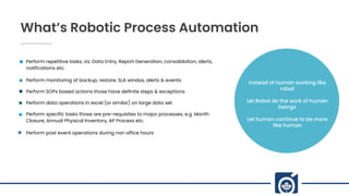 What’s Robotic Process Automation
Perform repetitive tasks, viz. Data Entry, Report Generation, consolidation, alerts,
notifications etc.
Perform monitoring of backup, restore, SLA windos, alerts & events
Perform SOPs based actions those have definite steps & exceptions
Perform data operations in excel (or similar) on large data set
Perform specific tasks those are pre-requisites to major processes, e.g. Month
Closure, Annual Physical Inventory, AP Process etc.
Perform post event operations during non office hours
Instead of human working like
robot
Let Robot do the work of human
beings
Let human continue to be more
like human
 