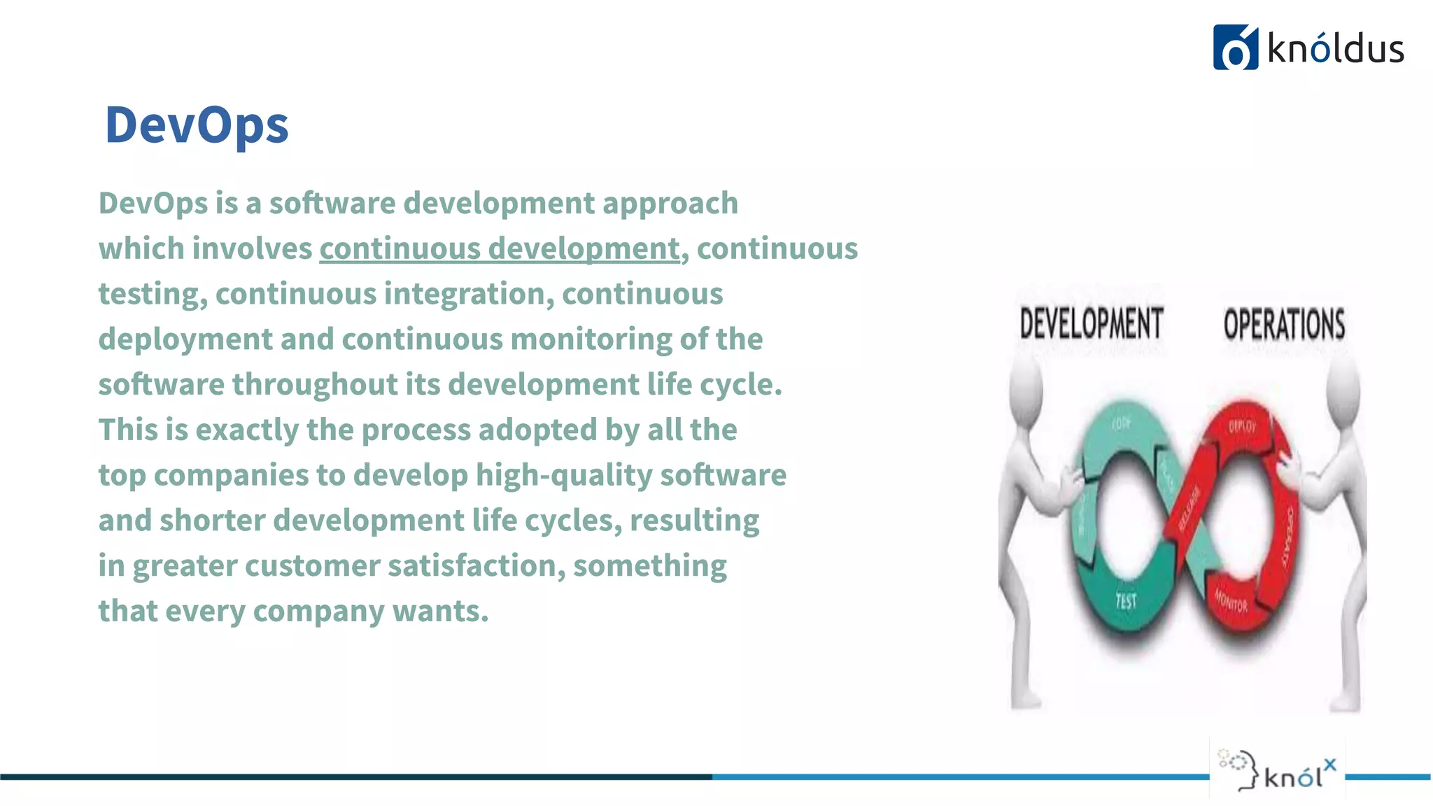 DevOps
DevOps is a software development approach
which involves continuous development, continuous
testing, continuous integration, continuous
deployment and continuous monitoring of the
software throughout its development life cycle.
This is exactly the process adopted by all the
top companies to develop high-quality software
and shorter development life cycles, resulting
in greater customer satisfaction, something
that every company wants.
 