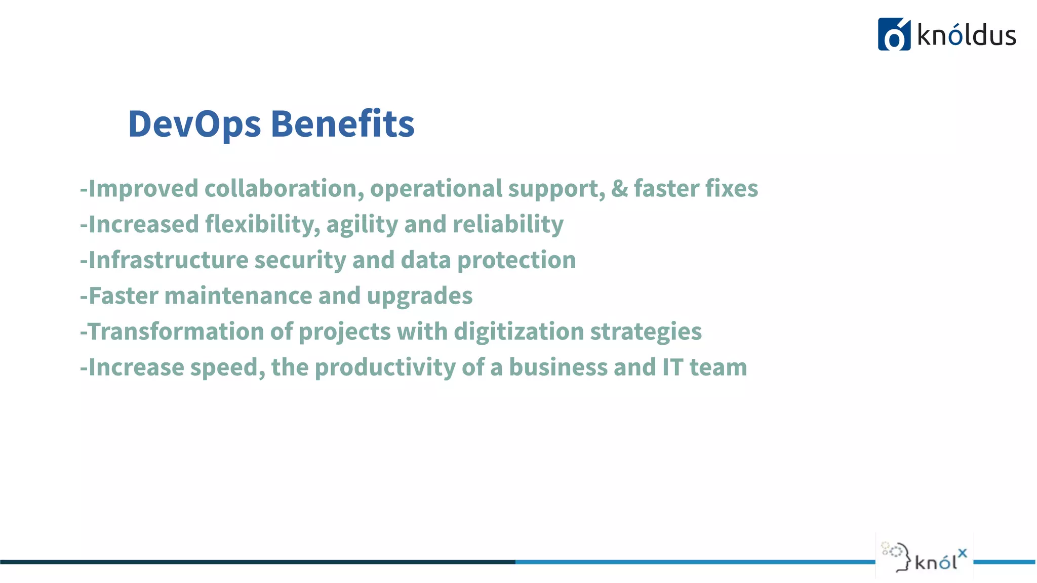 DevOps Benefits
-Improved collaboration, operational support, & faster fixes
-Increased flexibility, agility and reliability
-Infrastructure security and data protection
-Faster maintenance and upgrades
-Transformation of projects with digitization strategies
-Increase speed, the productivity of a business and IT team
 