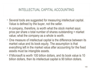 INTELLECTUAL CAPITAL ACCOUNTING
• Several tools are suggested for measuring intellectual capital.
Value is defined by the buyer, not the seller.
• A company, therefore, is worth what the stock market says:
price per share x total number of shares outstanding = market
value; what the company as a whole is worth.
• One measure of intellectual capital is the difference between its
market value and its book equity. The assumption is that
everything left in the market value after accounting for the fixed
assets must be intangible assets.
• If Microsoft is worth 100 billion dollars, and its book value is 10
billion dollars, then its intellectual capital is 90 billion dollars.
100
 