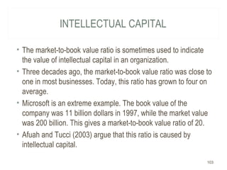 INTELLECTUAL CAPITAL
• The market-to-book value ratio is sometimes used to indicate
the value of intellectual capital in an organization.
• Three decades ago, the market-to-book value ratio was close to
one in most businesses. Today, this ratio has grown to four on
average.
• Microsoft is an extreme example. The book value of the
company was 11 billion dollars in 1997, while the market value
was 200 billion. This gives a market-to-book value ratio of 20.
• Afuah and Tucci (2003) argue that this ratio is caused by
intellectual capital.
103
 