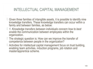 INTELLECTUAL CAPITAL MANAGEMENT
 Given three families of intangible assets, it is possible to identify nine
knowledge transfers. These knowledge transfers can occur within a
family and between families, as below:
 1. Knowledge transfers between individuals concern how to best
enable the communication between employees within the
organization.
 The strategic question is: How can we improve the transfer of
competence between people in the organization?
 Activities for intellectual capital management focus on trust building,
enabling team activities, induction programs, job rotation and
master/apprentice scheme.
109
 