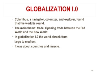 GLOBALIZATION I.0
• Columbus, a navigator, colonizer, and explorer, found
that the world is round.
• The main theme: trade. Opening trade between the Old
World and the New World.
• In globalization I.0 the world shrank from
large to medium.
• It was about countries and muscle.
11
 