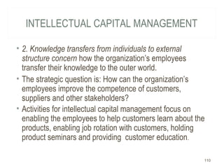 INTELLECTUAL CAPITAL MANAGEMENT
• 2. Knowledge transfers from individuals to external
structure concern how the organization’s employees
transfer their knowledge to the outer world.
• The strategic question is: How can the organization’s
employees improve the competence of customers,
suppliers and other stakeholders?
• Activities for intellectual capital management focus on
enabling the employees to help customers learn about the
products, enabling job rotation with customers, holding
product seminars and providing customer education.
110
 