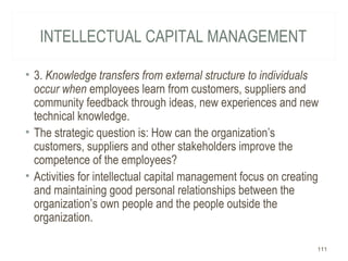INTELLECTUAL CAPITAL MANAGEMENT
• 3. Knowledge transfers from external structure to individuals
occur when employees learn from customers, suppliers and
community feedback through ideas, new experiences and new
technical knowledge.
• The strategic question is: How can the organization’s
customers, suppliers and other stakeholders improve the
competence of the employees?
• Activities for intellectual capital management focus on creating
and maintaining good personal relationships between the
organization’s own people and the people outside the
organization.
111
 