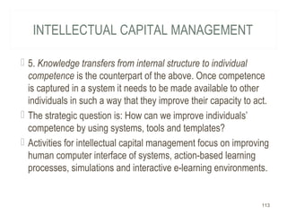 INTELLECTUAL CAPITAL MANAGEMENT
 5. Knowledge transfers from internal structure to individual
competence is the counterpart of the above. Once competence
is captured in a system it needs to be made available to other
individuals in such a way that they improve their capacity to act.
 The strategic question is: How can we improve individuals’
competence by using systems, tools and templates?
 Activities for intellectual capital management focus on improving
human computer interface of systems, action-based learning
processes, simulations and interactive e-learning environments.
113
 