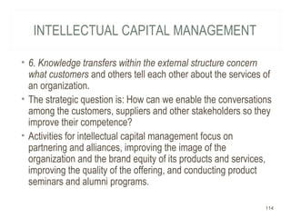 INTELLECTUAL CAPITAL MANAGEMENT
• 6. Knowledge transfers within the external structure concern
what customers and others tell each other about the services of
an organization.
• The strategic question is: How can we enable the conversations
among the customers, suppliers and other stakeholders so they
improve their competence?
• Activities for intellectual capital management focus on
partnering and alliances, improving the image of the
organization and the brand equity of its products and services,
improving the quality of the offering, and conducting product
seminars and alumni programs.
114
 