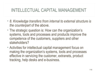 INTELLECTUAL CAPITAL MANAGEMENT
• 8. Knowledge transfers from internal to external structure is
the counterpart of the above.
• The strategic question is: How can the organization’s
systems, tools and processes and products improve the
competence of the customers, suppliers and other
stakeholders?
• Activities for intellectual capital management focus on
making the organization’s systems, tools and processes
effective in servicing the customer, extranets, product
tracking, help desks and e-business.
116
 