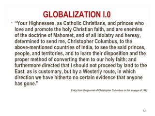 GLOBALIZATION I.0
• “Your Highnesses, as Catholic Christians, and princes who
love and promote the holy Christian faith, and are enemies
of the doctrine of Mahomet, and of all idolatry and heresy,
determined to send me, Christopher Columbus, to the
above-mentioned countries of India, to see the said princes,
people, and territories, and to learn their disposition and the
proper method of converting them to our holy faith; and
furthermore directed that I should not proceed by land to the
East, as is customary, but by a Westerly route, in which
direction we have hitherto no certain evidence that anyone
has gone.”
Entry from the journal of Christopher Columbus on his voyage of 1492
12
 
