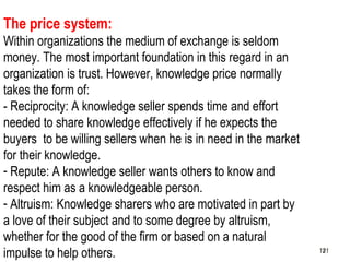 121
The price system:
Within organizations the medium of exchange is seldom
money. The most important foundation in this regard in an
organization is trust. However, knowledge price normally
takes the form of:
- Reciprocity: A knowledge seller spends time and effort
needed to share knowledge effectively if he expects the
buyers to be willing sellers when he is in need in the market
for their knowledge.
- Repute: A knowledge seller wants others to know and
respect him as a knowledgeable person.
- Altruism: Knowledge sharers who are motivated in part by
a love of their subject and to some degree by altruism,
whether for the good of the firm or based on a natural
impulse to help others. 121121
 