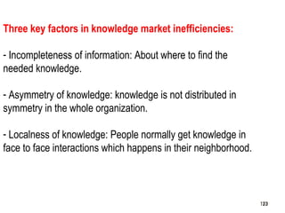 123
Three key factors in knowledge market inefficiencies:
- Incompleteness of information: About where to find the
needed knowledge.
- Asymmetry of knowledge: knowledge is not distributed in
symmetry in the whole organization.
- Localness of knowledge: People normally get knowledge in
face to face interactions which happens in their neighborhood.
123123
 