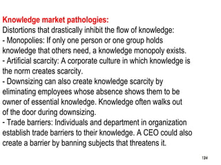 124
Knowledge market pathologies:
Distortions that drastically inhibit the flow of knowledge:
- Monopolies: If only one person or one group holds
knowledge that others need, a knowledge monopoly exists.
- Artificial scarcity: A corporate culture in which knowledge is
the norm creates scarcity.
- Downsizing can also create knowledge scarcity by
eliminating employees whose absence shows them to be
owner of essential knowledge. Knowledge often walks out
of the door during downsizing.
- Trade barriers: Individuals and department in organization
establish trade barriers to their knowledge. A CEO could also
create a barrier by banning subjects that threatens it.
124124
 