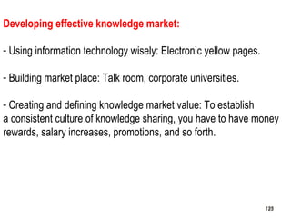 125
Developing effective knowledge market:
- Using information technology wisely: Electronic yellow pages.
- Building market place: Talk room, corporate universities.
- Creating and defining knowledge market value: To establish
a consistent culture of knowledge sharing, you have to have money
rewards, salary increases, promotions, and so forth.
125125
 