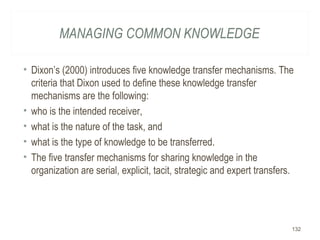 MANAGING COMMON KNOWLEDGE
• Dixon’s (2000) introduces five knowledge transfer mechanisms. The
criteria that Dixon used to define these knowledge transfer
mechanisms are the following:
• who is the intended receiver,
• what is the nature of the task, and
• what is the type of knowledge to be transferred.
• The five transfer mechanisms for sharing knowledge in the
organization are serial, explicit, tacit, strategic and expert transfers.
132
 