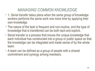 MANAGING COMMON KNOWLEDGE
• 1. Serial transfer takes place when the same group of knowledge
workers performs the same work one more time by applying their
own knowledge.
• The nature of the task is frequent and non-routine, and the type of
knowledge that is transferred can be both tacit and explicit.
• Serial transfer is a process that moves the unique knowledge that
each individual has constructed into a group or public space so that
the knowledge can be integrated and made sense of by the whole
team.
• A team can be defined as a group of people with a shared
commitment and synergy among members.
134
 
