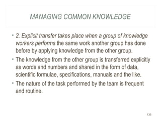 MANAGING COMMON KNOWLEDGE
• 2. Explicit transfer takes place when a group of knowledge
workers performs the same work another group has done
before by applying knowledge from the other group.
• The knowledge from the other group is transferred explicitly
as words and numbers and shared in the form of data,
scientific formulae, specifications, manuals and the like.
• The nature of the task performed by the team is frequent
and routine.
135
 