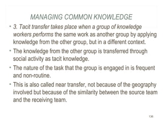 MANAGING COMMON KNOWLEDGE
• 3. Tacit transfer takes place when a group of knowledge
workers performs the same work as another group by applying
knowledge from the other group, but in a different context.
• The knowledge from the other group is transferred through
social activity as tacit knowledge.
• The nature of the task that the group is engaged in is frequent
and non-routine.
• This is also called near transfer, not because of the geography
involved but because of the similarity between the source team
and the receiving team.
136
 