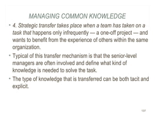 MANAGING COMMON KNOWLEDGE
• 4. Strategic transfer takes place when a team has taken on a
task that happens only infrequently — a one-off project — and
wants to benefit from the experience of others within the same
organization.
• Typical of this transfer mechanism is that the senior-level
managers are often involved and define what kind of
knowledge is needed to solve the task.
• The type of knowledge that is transferred can be both tacit and
explicit.
137
 