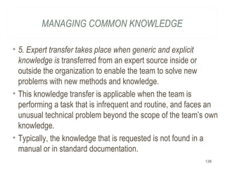 MANAGING COMMON KNOWLEDGE
• 5. Expert transfer takes place when generic and explicit
knowledge is transferred from an expert source inside or
outside the organization to enable the team to solve new
problems with new methods and knowledge.
• This knowledge transfer is applicable when the team is
performing a task that is infrequent and routine, and faces an
unusual technical problem beyond the scope of the team’s own
knowledge.
• Typically, the knowledge that is requested is not found in a
manual or in standard documentation.
138
 