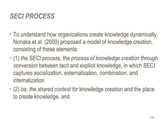 SECI PROCESS
• To understand how organizations create knowledge dynamically,
Nonaka et al. (2000) proposed a model of knowledge creation,
consisting of these elements:
• (1) the SECI process, the process of knowledge creation through
conversion between tacit and explicit knowledge, in which SECI
captures socialization, externalization, combination, and
internalization
• (2) ba, the shared context for knowledge creation and the place
to create knowledge, and
142
 