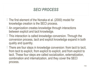 SECI PROCESS
 The first element of the Nonaka et al. (2000) model for
knowledge creation is the SECI process.
 An organization creates knowledge through interactions
between explicit and tacit knowledge.
 This interaction is called knowledge conversion. Through the
conversion process, tacit and explicit knowledge expand in both
quality and quantity.
 There are four steps in knowledge conversion: from tacit to tacit,
from tacit to explicit, from explicit to explicit, and from explicit to
tacit. These four steps are called socialization, externalization,
combination and internalization, and they cover the SECI
process.
143
 