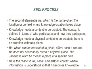 SECI PROCESS
• The second element is ba, which is the name given the
location or context where knowledge creation takes place.
• Knowledge needs a context to be created. The context is
defined in terms of who participates and how they participate.
• Knowledge needs a physical context to be created; there is
no creation without a place.
• Ba, which can be translated to place, offers such a context.
Ba does not necessarily mean a physical place. The
Japanese word ba means a place at a specific time.
• Ba is the real cultural, social and historic context where
information is understood so that it becomes knowledge. 144
 