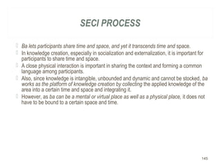SECI PROCESS
 Ba lets participants share time and space, and yet it transcends time and space.
 In knowledge creation, especially in socialization and externalization, it is important for
participants to share time and space.
 A close physical interaction is important in sharing the context and forming a common
language among participants.
 Also, since knowledge is intangible, unbounded and dynamic and cannot be stocked, ba
works as the platform of knowledge creation by collecting the applied knowledge of the
area into a certain time and space and integrating it.
 However, as ba can be a mental or virtual place as well as a physical place, it does not
have to be bound to a certain space and time.
145
 