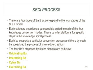 SECI PROCESS
• There are four types of ‘ba’ that correspond to the four stages of the
SECI model.
• Each category describes a ba especially suited to each of the four
knowledge conversion modes. These ba offer platforms for specific
steps in the knowledge spiral process.
• Each ba supports a particular conversion process and there by each
ba speeds up the process of knowledge creation.
• The four Ba's proposed by Ikujiro Nonaka are as below:
• Originating Ba
• Interacting Ba
• Cyber Ba
• Exercising Ba 146
 