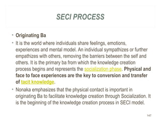 SECI PROCESS
• Originating Ba
• It is the world where individuals share feelings, emotions,
experiences and mental model. An individual sympathizes or further
empathizes with others, removing the barriers between the self and
others. It is the primary ba from which the knowledge creation
process begins and represents the socialization phase. Physical and
face to face experiences are the key to conversion and transfer
of tacit knowledge.
• Nonaka emphasizes that the physical contact is important in
originating Ba to facilitate knowledge creation through Socialization. It
is the beginning of the knowledge creation process in SECI model.
147
 