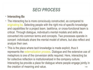 SECI PROCESS
• Interacting Ba
• The interacting ba is more consciously constructed, as compared to
originating ba. Selecting people with the right mix of specific knowledge
and capabilities for a project team, taskforce, or cross-functional team is
critical. Through dialogue, individual’s mental models and skills are
converted into common terms and concepts. Two processes operate in
concert: individuals share the mental model of others, but also reflect and
analyze their own.
• This is the place where tacit knowledge is made explicit, thus it
represents the externalization process. Dialogue and the extensive use of
metaphors is one of the conversion skills required. Here, interacting ba
for collective reflection is institutionalized in the company culture.
Interacting ba provide a place for dialogue where people engage jointly in
the creation of meaning and value. 148
 
