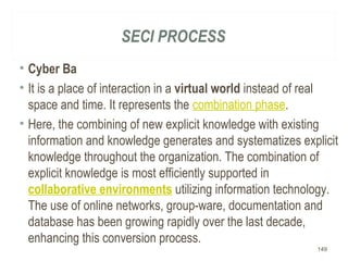 SECI PROCESS
• Cyber Ba
• It is a place of interaction in a virtual world instead of real
space and time. It represents the combination phase.
• Here, the combining of new explicit knowledge with existing
information and knowledge generates and systematizes explicit
knowledge throughout the organization. The combination of
explicit knowledge is most efficiently supported in
collaborative environments utilizing information technology.
The use of online networks, group-ware, documentation and
database has been growing rapidly over the last decade,
enhancing this conversion process.
149
 
