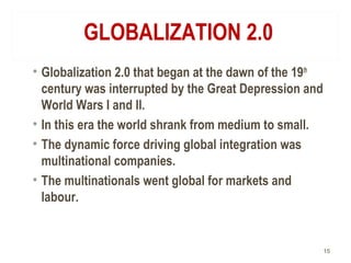 GLOBALIZATION 2.0
• Globalization 2.0 that began at the dawn of the 19th
century was interrupted by the Great Depression and
World Wars I and II.
• In this era the world shrank from medium to small.
• The dynamic force driving global integration was
multinational companies.
• The multinationals went global for markets and
labour.
15
 
