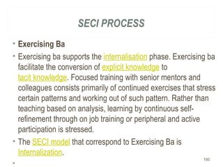 SECI PROCESS
• Exercising Ba
• Exercising ba supports the internalisation phase. Exercising ba
facilitate the conversion of explicit knowledge to
tacit knowledge. Focused training with senior mentors and
colleagues consists primarily of continued exercises that stress
certain patterns and working out of such pattern. Rather than
teaching based on analysis, learning by continuous self-
refinement through on job training or peripheral and active
participation is stressed.
• The SECI model that correspond to Exercising Ba is
Internalization.
•  
150
 