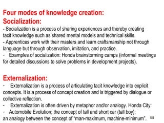 152
Four modes of knowledge creation:
Socialization:
- Socialization is a process of sharing experiences and thereby creating
tacit knowledge such as shared mental models and technical skills.
- Apprentices work with their masters and learn craftsmanship not through
language but through observation, imitation, and practice.
- Examples of socialization: Honda brainstorming camps (informal meetings
for detailed discussions to solve problems in development projects).
Externalization:
- Externalization is a process of articulating tacit knowledge into explicit
concepts. It is a process of concept creation and is triggered by dialogue or
collective reflection.
- Externalization is often driven by metaphor and/or analogy. Honda City:
- Automobile Evolution; the concept of tall and short car (tall boy);
an analogy between the concept of “man-maximum, machine-minimum”. 152152
 