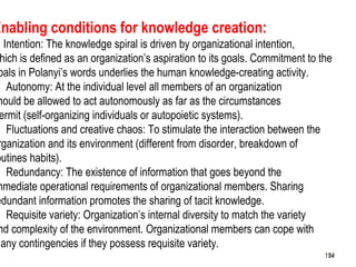 154
Enabling conditions for knowledge creation:
. Intention: The knowledge spiral is driven by organizational intention,
hich is defined as an organization’s aspiration to its goals. Commitment to the
oals in Polanyi’s words underlies the human knowledge-creating activity.
. Autonomy: At the individual level all members of an organization
hould be allowed to act autonomously as far as the circumstances
ermit (self-organizing individuals or autopoietic systems).
. Fluctuations and creative chaos: To stimulate the interaction between the
rganization and its environment (different from disorder, breakdown of
outines habits).
. Redundancy: The existence of information that goes beyond the
mmediate operational requirements of organizational members. Sharing
edundant information promotes the sharing of tacit knowledge.
. Requisite variety: Organization’s internal diversity to match the variety
nd complexity of the environment. Organizational members can cope with
many contingencies if they possess requisite variety.
154154
 
