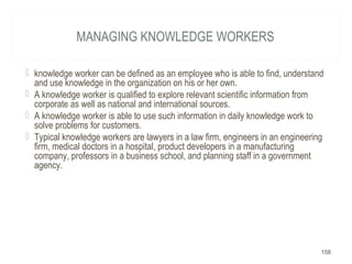 MANAGING KNOWLEDGE WORKERS
 knowledge worker can be defined as an employee who is able to find, understand
and use knowledge in the organization on his or her own.
 A knowledge worker is qualified to explore relevant scientific information from
corporate as well as national and international sources.
 A knowledge worker is able to use such information in daily knowledge work to
solve problems for customers.
 Typical knowledge workers are lawyers in a law firm, engineers in an engineering
firm, medical doctors in a hospital, product developers in a manufacturing
company, professors in a business school, and planning staff in a government
agency.
158
 