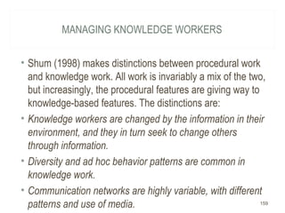 MANAGING KNOWLEDGE WORKERS
• Shum (1998) makes distinctions between procedural work
and knowledge work. All work is invariably a mix of the two,
but increasingly, the procedural features are giving way to
knowledge-based features. The distinctions are:
• Knowledge workers are changed by the information in their
environment, and they in turn seek to change others
through information.
• Diversity and ad hoc behavior patterns are common in
knowledge work.
• Communication networks are highly variable, with different
patterns and use of media. 159
 