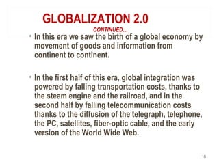 GLOBALIZATION 2.0
CONTINUED…
• In this era we saw the birth of a global economy by
movement of goods and information from
continent to continent.
• In the first half of this era, global integration was
powered by falling transportation costs, thanks to
the steam engine and the railroad, and in the
second half by falling telecommunication costs
thanks to the diffusion of the telegraph, telephone,
the PC, satellites, fiber-optic cable, and the early
version of the World Wide Web.
16
 