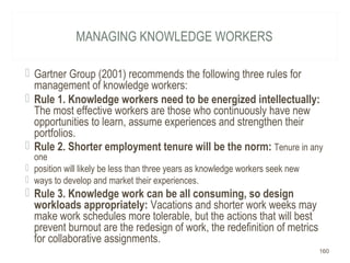 MANAGING KNOWLEDGE WORKERS
 Gartner Group (2001) recommends the following three rules for
management of knowledge workers:
 Rule 1. Knowledge workers need to be energized intellectually:
The most effective workers are those who continuously have new
opportunities to learn, assume experiences and strengthen their
portfolios.
 Rule 2. Shorter employment tenure will be the norm: Tenure in any
one
 position will likely be less than three years as knowledge workers seek new
 ways to develop and market their experiences.
 Rule 3. Knowledge work can be all consuming, so design
workloads appropriately: Vacations and shorter work weeks may
make work schedules more tolerable, but the actions that will best
prevent burnout are the redesign of work, the redefinition of metrics
for collaborative assignments.
160
 