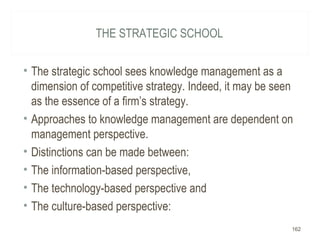 THE STRATEGIC SCHOOL
• The strategic school sees knowledge management as a
dimension of competitive strategy. Indeed, it may be seen
as the essence of a firm’s strategy.
• Approaches to knowledge management are dependent on
management perspective.
• Distinctions can be made between:
• The information-based perspective,
• The technology-based perspective and
• The culture-based perspective:
162
 
