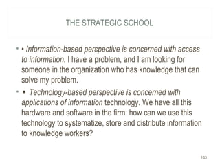 THE STRATEGIC SCHOOL
• • Information-based perspective is concerned with access
to information. I have a problem, and I am looking for
someone in the organization who has knowledge that can
solve my problem.
• • Technology-based perspective is concerned with
applications of information technology. We have all this
hardware and software in the firm: how can we use this
technology to systematize, store and distribute information
to knowledge workers?
163
 