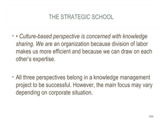 THE STRATEGIC SCHOOL
• • Culture-based perspective is concerned with knowledge
sharing. We are an organization because division of labor
makes us more efficient and because we can draw on each
other’s expertise.
• All three perspectives belong in a knowledge management
project to be successful. However, the main focus may vary
depending on corporate situation.
164
 